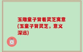 玉雕童子背着灵芝寓意(玉童子背灵芝，意义深远)