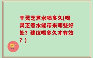 干灵芝煮水喝多久(喝灵芝煮水能带来哪些好处？建议喝多久才有效？)