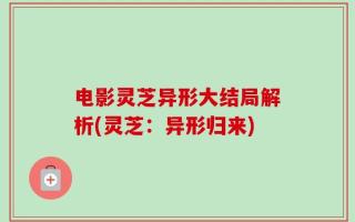 电影灵芝异形大结局解析(灵芝：异形归来)