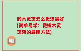 椴木灵芝怎么煲汤最好(简单易学：煲椴木灵芝汤的最佳方法)