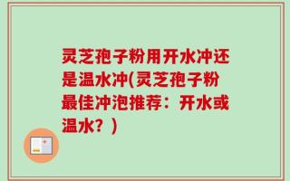 灵芝孢子粉用开水冲还是温水冲(灵芝孢子粉最佳冲泡推荐：开水或温水？)