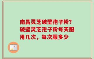 南昌灵芝破壁孢子粉？破壁灵芝孢子粉每天服用几次，每次服多少
