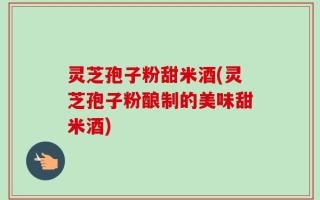 灵芝孢子粉甜米酒(灵芝孢子粉酿制的美味甜米酒)