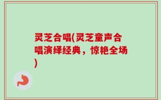 灵芝合唱(灵芝童声合唱演绎经典，惊艳全场)