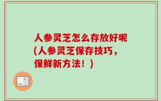 人参灵芝怎么存放好呢(人参灵芝保存技巧，保鲜新方法！)
