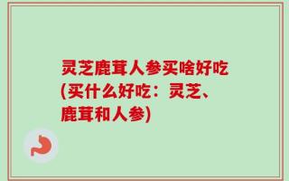 灵芝鹿茸人参买啥好吃(买什么好吃：灵芝、鹿茸和人参)