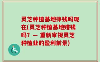 灵芝种植基地挣钱吗现在(灵芝种植基地赚钱吗？— 重新审视灵芝种植业的盈利前景)