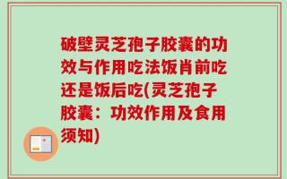 破壁灵芝孢子胶囊的功效与作用吃法饭肖前吃还是饭后吃(灵芝孢子胶囊：功效作用及食用须知)
