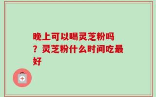 晚上可以喝灵芝粉吗 ？灵芝粉什么时间吃最好