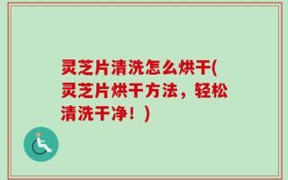 灵芝片清洗怎么烘干(灵芝片烘干方法，轻松清洗干净！)