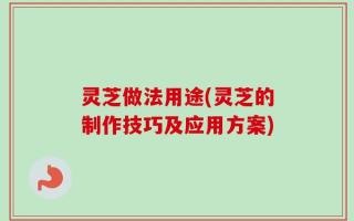 灵芝做法用途(灵芝的制作技巧及应用方案)