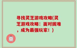 寻找灵芝游戏攻略(灵芝游戏攻略：面对困难，成为最强玩家！)
