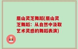 眉山灵芝舞蹈(眉山灵芝舞蹈：从自然中汲取艺术灵感的舞蹈表演)
