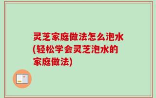 灵芝家庭做法怎么泡水(轻松学会灵芝泡水的家庭做法)