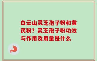白云山灵芝孢子粉和黄芪粉？灵芝孢子粉功效与作用及用量是什么