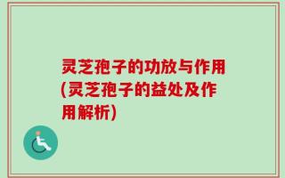 灵芝孢子的功放与作用(灵芝孢子的益处及作用解析)