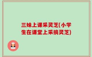 三妹上课采灵芝(小学生在课堂上采摘灵芝)