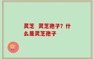 灵芝  灵芝孢子？什么是灵芝孢子