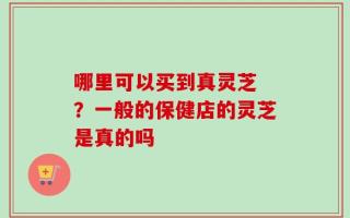 哪里可以买到真灵芝 ？一般的保健店的灵芝是真的吗