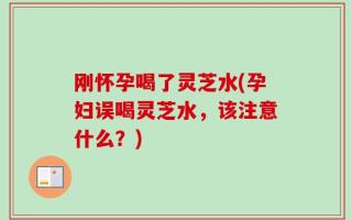 刚怀孕喝了灵芝水(孕妇误喝灵芝水，该注意什么？)