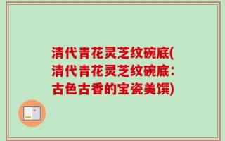 清代青花灵芝纹碗底(清代青花灵芝纹碗底：古色古香的宝瓷美馔)