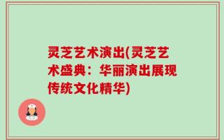 灵芝艺术演出(灵芝艺术盛典：华丽演出展现传统文化精华)