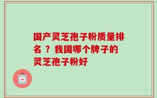 国产灵芝孢子粉质量排名 ？我国哪个牌子的灵芝孢子粉好