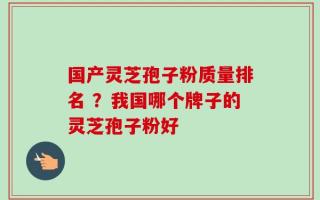国产灵芝孢子粉质量排名 ？我国哪个牌子的灵芝孢子粉好