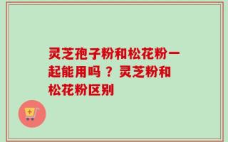 灵芝孢子粉和松花粉一起能用吗 ？灵芝粉和松花粉区别