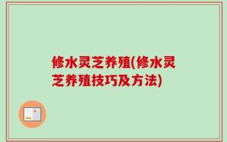 修水灵芝养殖(修水灵芝养殖技巧及方法)