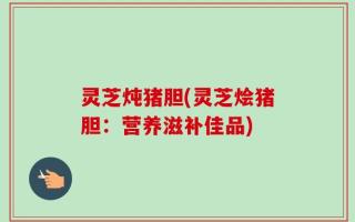 灵芝炖猪胆(灵芝烩猪胆：营养滋补佳品)