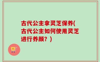 古代公主拿灵芝保养(古代公主如何使用灵芝进行养颜？)