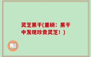 灵芝黑干(重磅：黑干中发现珍贵灵芝！)