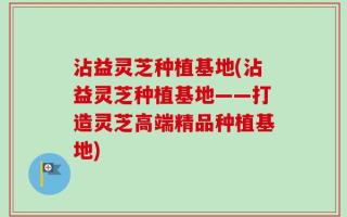 沾益灵芝种植基地(沾益灵芝种植基地——打造灵芝高端精品种植基地)