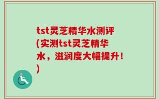 tst灵芝精华水测评(实测tst灵芝精华水，滋润度大幅提升！)