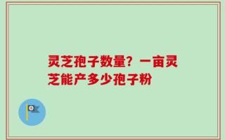 灵芝孢子数量？一亩灵芝能产多少孢子粉