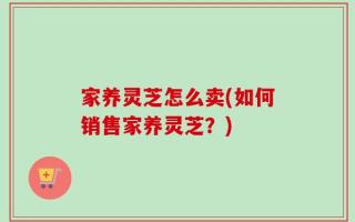 家养灵芝怎么卖(如何销售家养灵芝？)