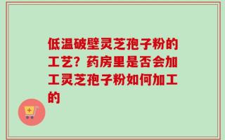 低温破壁灵芝孢子粉的工艺？药房里是否会加工灵芝孢子粉如何加工的