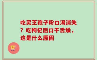 吃灵芝孢子粉口渴消失？吃枸杞后口干舌燥，这是什么原因