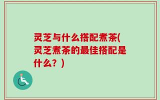 灵芝与什么搭配煮茶(灵芝煮茶的最佳搭配是什么？)