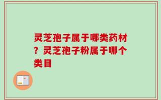 灵芝孢子属于哪类药材？灵芝孢子粉属于哪个类目