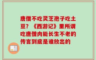 唐僧不吃灵芝孢子吃土豆？《西游记》里所谓吃唐僧肉能长生不老的传言到底是谁放出的