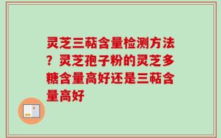 灵芝三萜含量检测方法？灵芝孢子粉的灵芝多糖含量高好还是三萜含量高好
