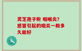 灵芝孢子粉 咽喉炎？感冒引起的咽炎一般多久能好
