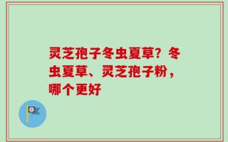 灵芝孢子冬虫夏草？冬虫夏草、灵芝孢子粉，哪个更好