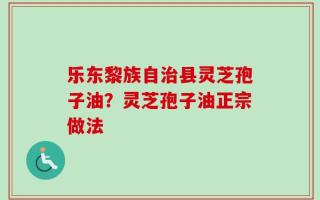 乐东黎族自治县灵芝孢子油？灵芝孢子油正宗做法