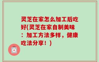 灵芝在家怎么加工后吃好(灵芝在家自制美味：加工方法多样，健康吃法分享！)