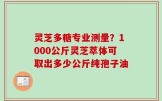 灵芝多糖专业测量？1000公斤灵芝萃体可取出多少公斤纯孢子油