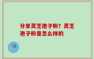 分享灵芝孢子粉？灵芝孢子粉是怎么样的