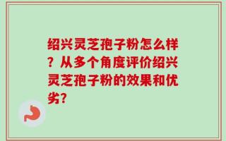 绍兴灵芝孢子粉怎么样？从多个角度评价绍兴灵芝孢子粉的效果和优劣？